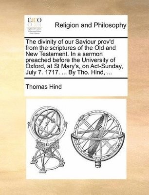 The Divinity of Our Saviour Prov'd from the Scriptures of the Old and New Testament. in a Sermon Preached Before the University of Oxford, at St Mary's, on ACT-Sunday, July 7. 1717. ... by Tho. Hind, 1