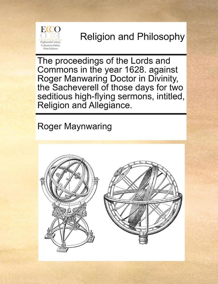 The Proceedings of the Lords and Commons in the Year 1628. Against Roger Manwaring Doctor in Divinity, the Sacheverell of Those Days for Two Seditious High-Flying Sermons, Intitled, Religion and 1