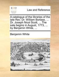bokomslag A Catalogue of the Libraries of the Late REV. Dr. William Borlase, ... Dr. Joseph Nicol Scott, ... the Sale Begins in August, 1773, ... by Benjamin White, ...
