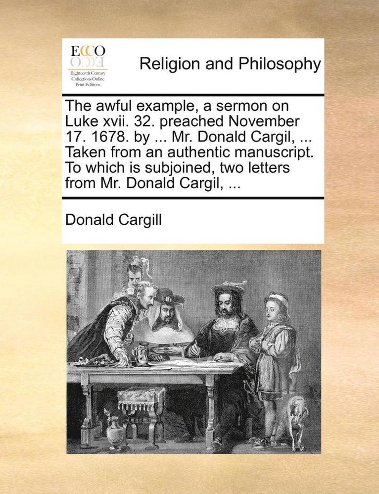 The Awful Example, a Sermon on Luke XVII. 32. Preached November 17. 1678. by ... Mr. Donald Cargil, ... Taken from an Authentic Manuscript. to Which Is Subjoined, Two Letters from Mr. Donald Cargil, 1