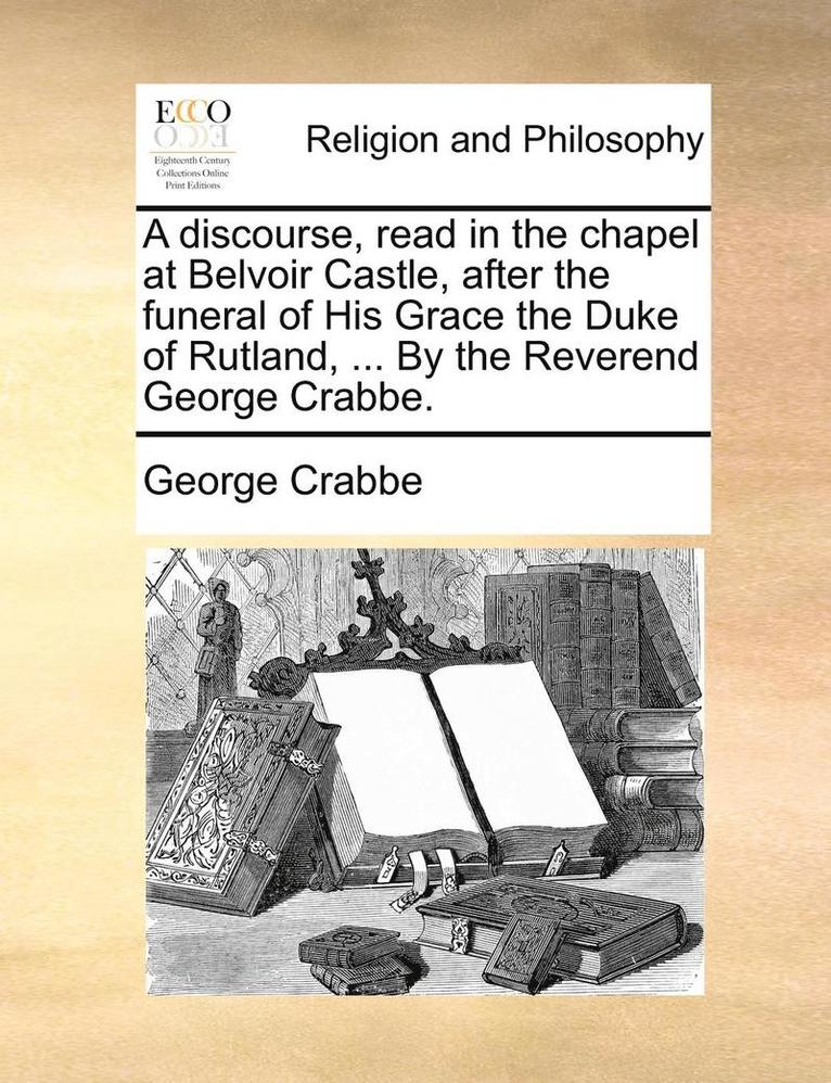 A Discourse, Read in the Chapel at Belvoir Castle, After the Funeral of His Grace the Duke of Rutland, ... by the Reverend George Crabbe. 1