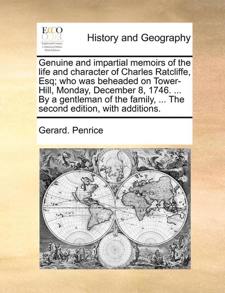 Genuine and impartial memoirs of the life and character of Charles Ratcliffe, Esq; who was beheaded on Tower-Hill, Monday, December 8, 1746. ... By a gentleman of the family, ... The second edition... 1