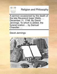 bokomslag A sermon occasioned by the death of the late Reverend Isaac Watts, ... December 11, 1748. By David Jennings. To which is added, the funeral oration ... by Samuel Chandler. ...