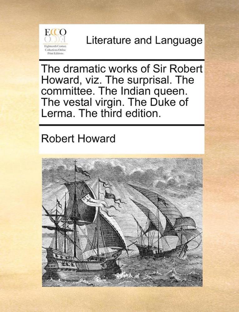 The Dramatic Works of Sir Robert Howard, Viz. the Surprisal. the Committee. the Indian Queen. the Vestal Virgin. the Duke of Lerma. the Third Edition. 1