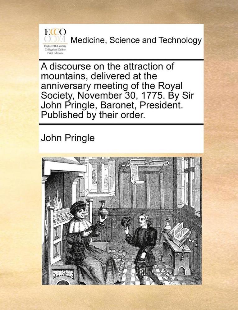 A Discourse on the Attraction of Mountains, Delivered at the Anniversary Meeting of the Royal Society, November 30, 1775. by Sir John Pringle, Baronet, President. Published by Their Order. 1