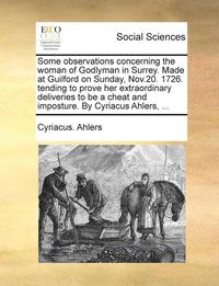 bokomslag Some Observations Concerning the Woman of Godlyman in Surrey. Made at Guilford on Sunday, Nov.20. 1726. Tending to Prove Her Extraordinary Deliveries to Be a Cheat and Imposture. by Cyriacus Ahlers,