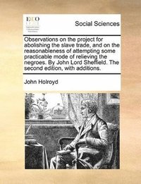 bokomslag Observations on the Project for Abolishing the Slave Trade, and on the Reasonableness of Attempting Some Practicable Mode of Relieving the Negroes. by John Lord Sheffield. the Second Edition, with