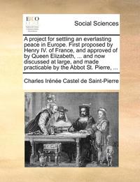 bokomslag A Project for Settling an Everlasting Peace in Europe. First Proposed by Henry IV. of France, and Approved of by Queen Elizabeth, ... and Now Discussed at Large, and Made Practicable by the Abbot St.