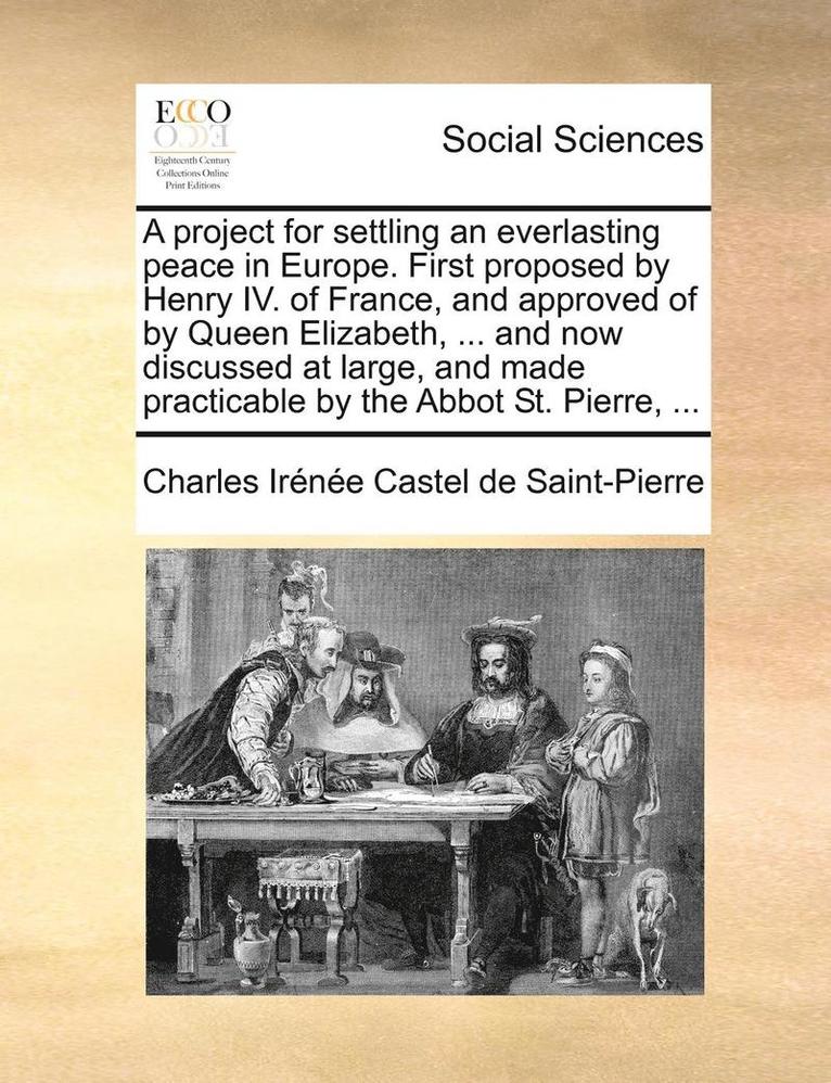 A Project for Settling an Everlasting Peace in Europe. First Proposed by Henry IV. of France, and Approved of by Queen Elizabeth, ... and Now Discussed at Large, and Made Practicable by the Abbot St. 1