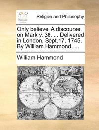 bokomslag Only Believe. a Discourse on Mark V. 36. ... Delivered in London, Sept.17, 1745. by William Hammond, ...