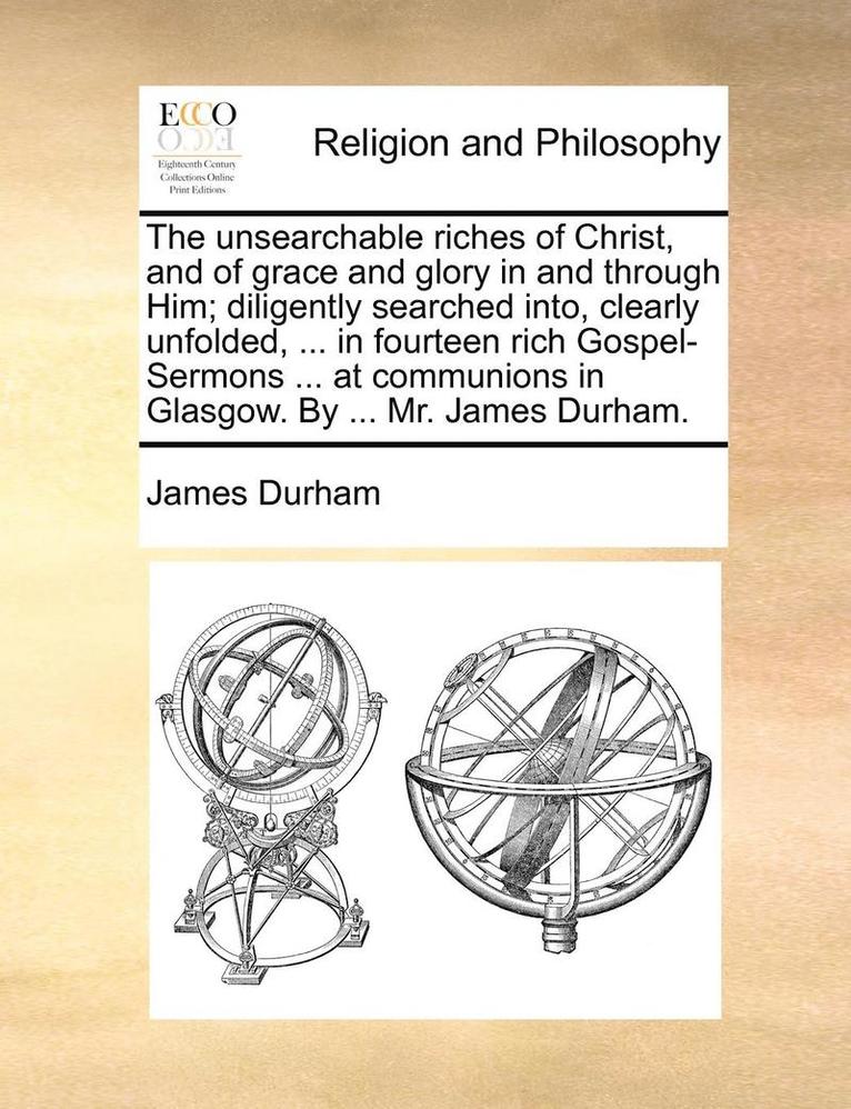 The Unsearchable Riches of Christ, and of Grace and Glory in and Through Him; Diligently Searched Into, Clearly Unfolded, ... in Fourteen Rich Gospel-Sermons ... at Communions in Glasgow. by ... Mr. 1