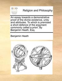 bokomslag An Essay Towards A Demonstrative Proof Of The Divine Existence, Unity And Attributes. To Which Is Premised A Short Defence Of The Argument Commonly Ca