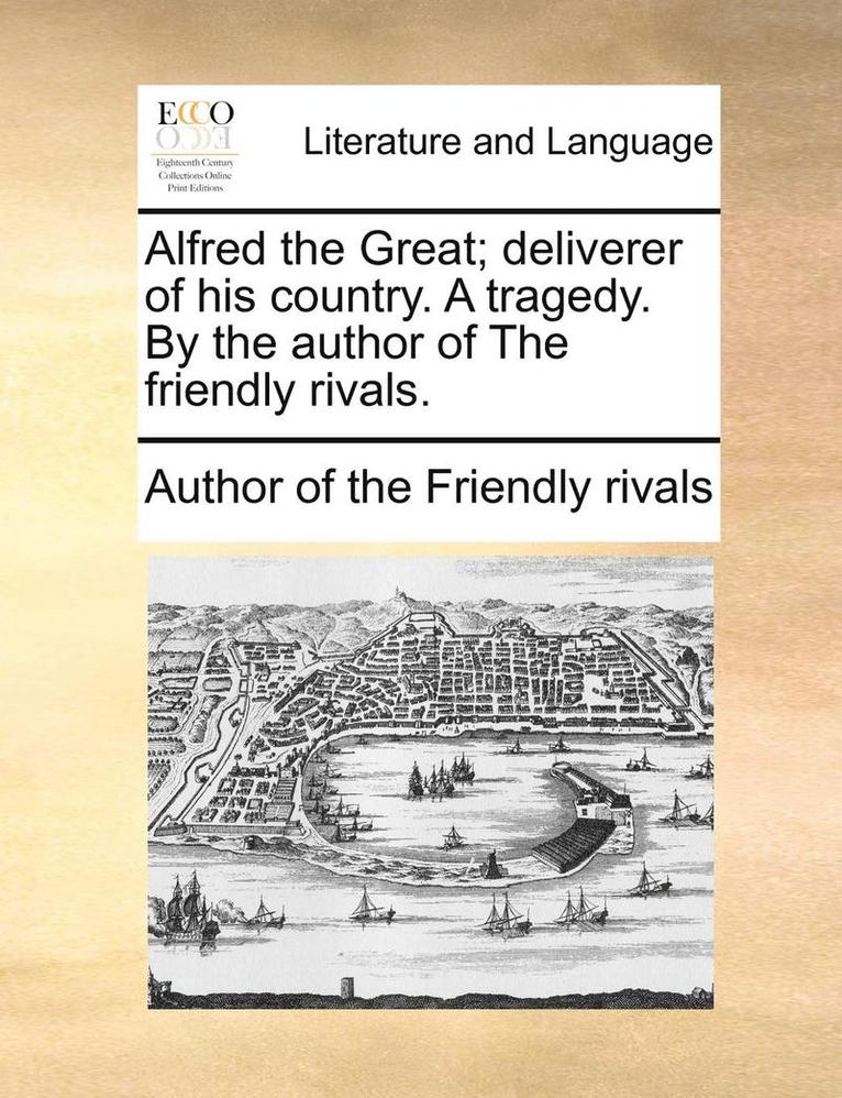 Alfred the Great; Deliverer of His Country. a Tragedy. by the Author of the Friendly Rivals. 1