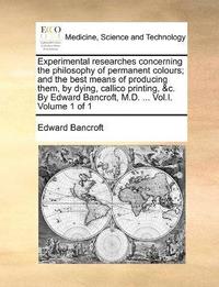 bokomslag Experimental researches concerning the philosophy of permanent colours; and the best means of producing them, by dying, callico printing, &c. By Edward Bancroft, M.D. ... Vol.I. Volume 1 of 1