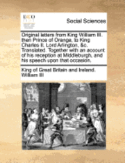 Original letters from King William III. then Prince of Orange, to King Charles II. Lord Arlington, &c. Translated. Together with an account of his reception at Middleburgh, and his speech upon that occasion.