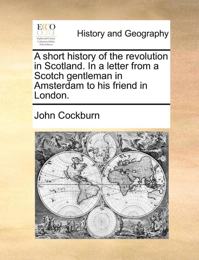 A Short History of the Revolution in Scotland. in a Letter from a Scotch Gentleman in Amsterdam to His Friend in London. 1