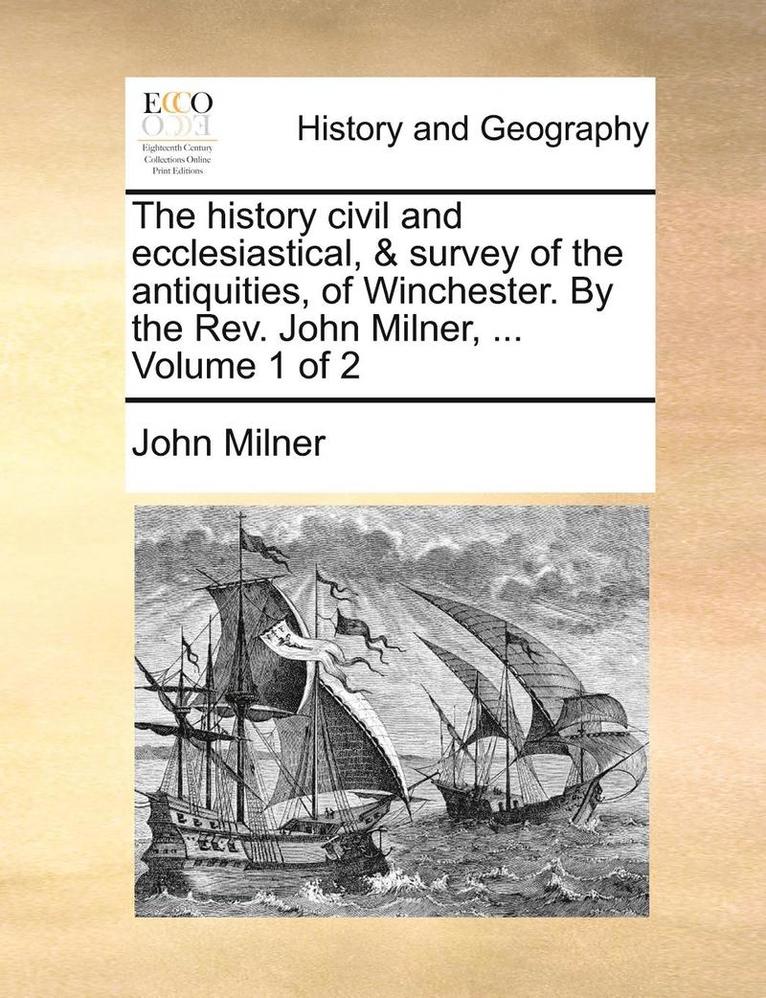 The History Civil and Ecclesiastical, & Survey of the Antiquities, of Winchester. by the REV. John Milner, ... Volume 1 of 2 1