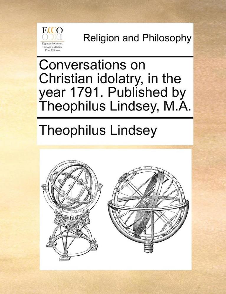 Conversations on Christian idolatry, in the year 1791. Published by Theophilus Lindsey, M.A. 1