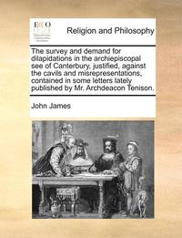 bokomslag The Survey and Demand for Dilapidations in the Archiepiscopal See of Canterbury, Justified, Against the Cavils and Misrepresentations, Contained in Some Letters Lately Published by Mr. Archdeacon