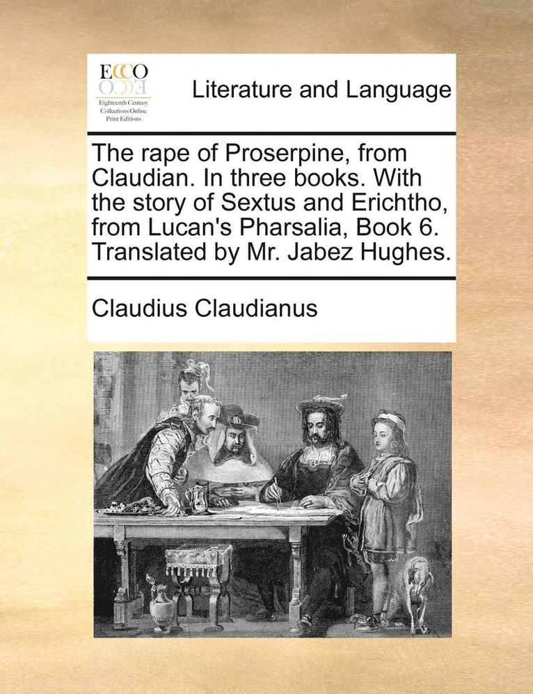 The Rape of Proserpine, from Claudian. in Three Books. with the Story of Sextus and Erichtho, from Lucan's Pharsalia, Book 6. Translated by Mr. Jabez Hughes. 1