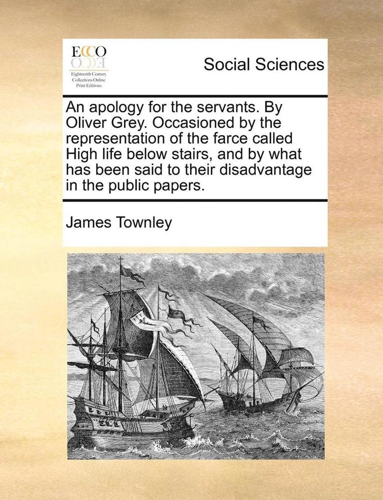An Apology for the Servants. by Oliver Grey. Occasioned by the Representation of the Farce Called High Life Below Stairs, and by What Has Been Said to Their Disadvantage in the Public Papers. 1