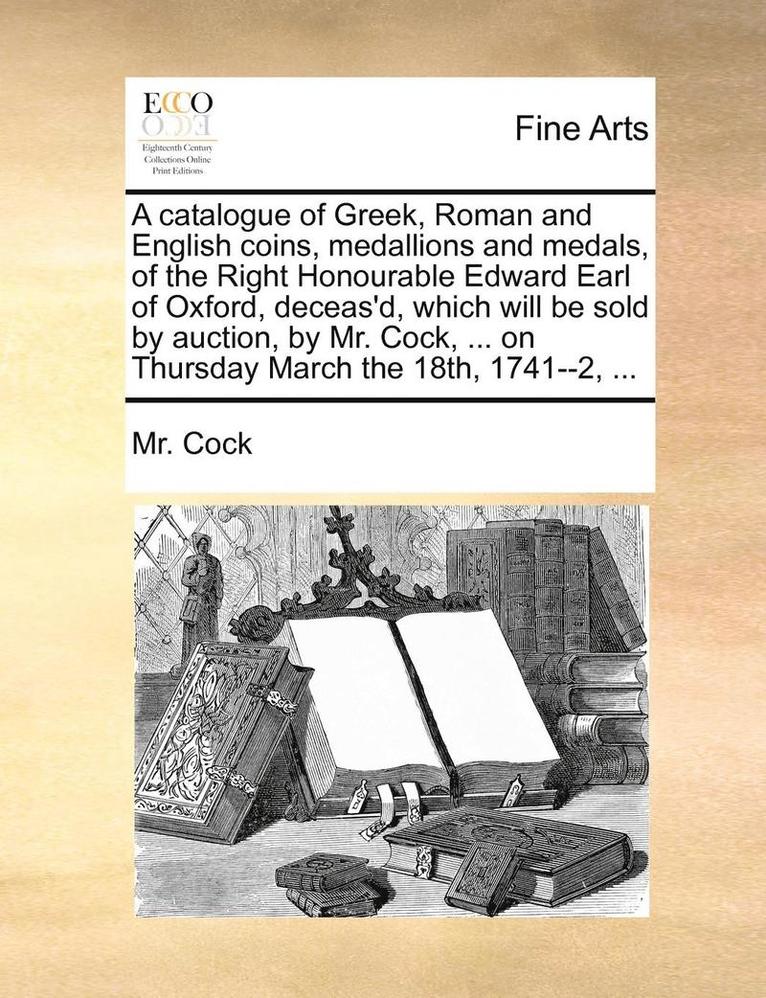 A catalogue of Greek, Roman and English coins, medallions and medals, of the Right Honourable Edward Earl of Oxford, deceas'd, which will be sold by auction, by Mr. Cock, ... on Thursday March the 1