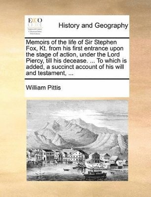 Memoirs of the Life of Sir Stephen Fox, Kt. from His First Entrance Upon the Stage of Action, Under the Lord Piercy, Till His Decease. ... to Which Is Added, a Succinct Account of His Will and 1