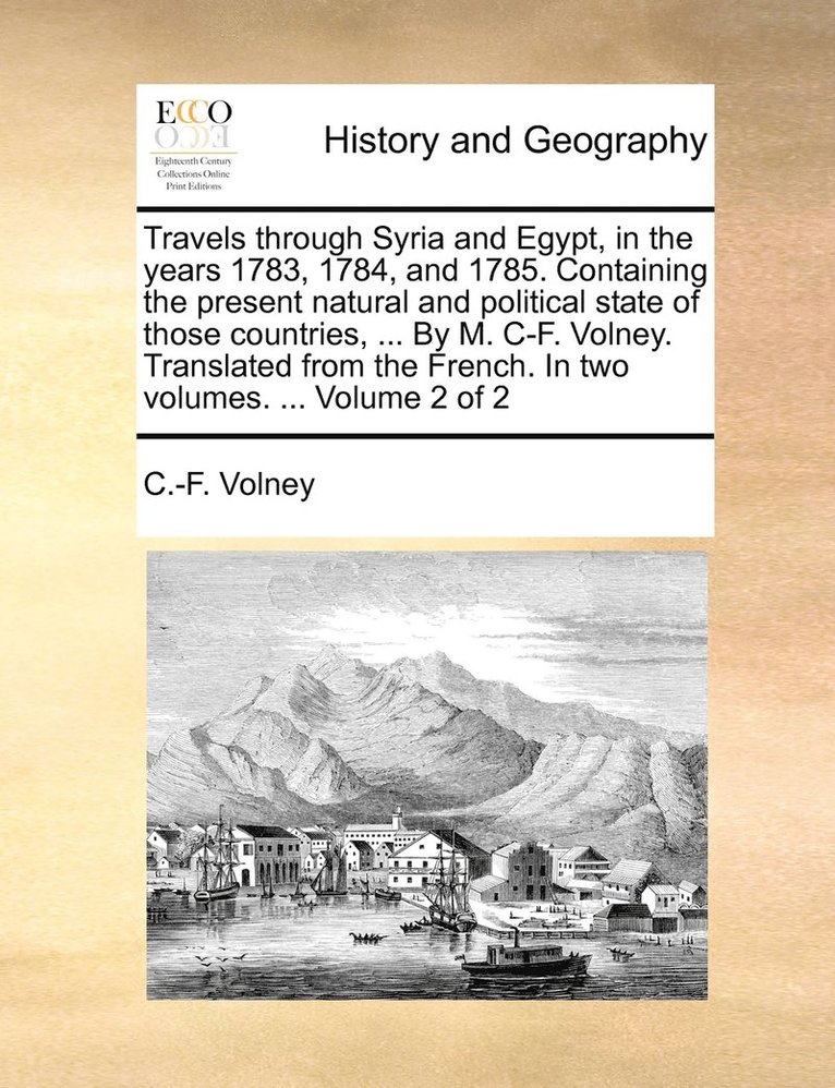 Travels through Syria and Egypt, in the years 1783, 1784, and 1785. Containing the present natural and political state of those countries, ... By M. C-F. Volney. Translated from the French. In two 1