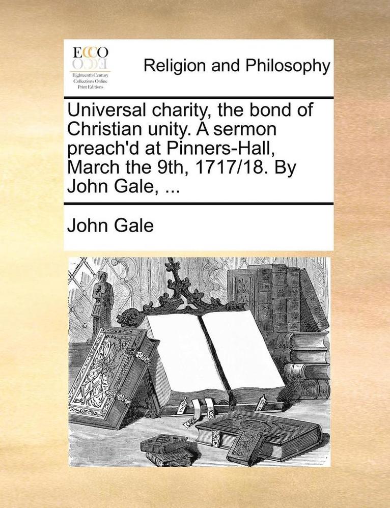 Universal Charity, the Bond of Christian Unity. a Sermon Preach'd at Pinners-Hall, March the 9th, 1717/18. by John Gale, ... 1