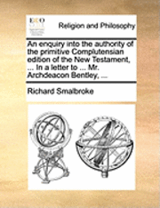 bokomslag An Enquiry Into the Authority of the Primitive Complutensian Edition of the New Testament, ... in a Letter to ... Mr. Archdeacon Bentley, ...