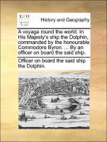 A Voyage Round the World. in His Majesty's Ship the Dolphin, Commanded by the Honourable Commodore Byron. ... by an Officer on Board the Said Ship. 1