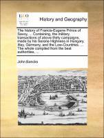 History of Francis-Eugene Prince of Savoy, ... Containing, the Military Transactions of Above Thirty Campaigns, Made by His Serene Highness in Hungary, Itlay, Germany, and the Low-Countries. ... the Whole Compiled from the Best Authorities, ...