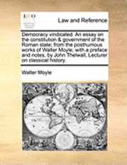 Democracy Vindicated. an Essay on the Constitution & Government of the Roman State; From the Posthumous Works of Walter Moyle; With a Preface and Notes, by John Thelwall, Lecturer on Classical History.