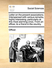 Letter on the Present Associations. Interspersed with Various Remarks, Highly Interesting; Particularly at This Most Alarming Crisis. from an Officer, to a Friend in the Country. 1