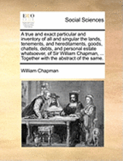 bokomslag A True and Exact Particular and Inventory of All and Singular the Lands, Tenements, and Hereditaments, Goods, Chattels, Debts, and Personal Estate Whatsoever, of Sir William Chapman, ... Together