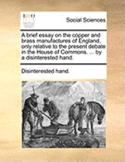 bokomslag A Brief Essay on the Copper and Brass Manufactures of England, Only Relative to the Present Debate in the House of Commons. ... by a Disinterested Hand.