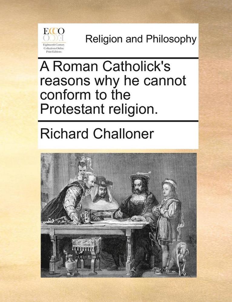 A Roman Catholick's Reasons Why He Cannot Conform to the Protestant Religion. 1