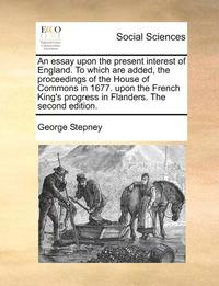 bokomslag An Essay Upon the Present Interest of England. to Which Are Added, the Proceedings of the House of Commons in 1677. Upon the French King's Progress in Flanders. the Second Edition.