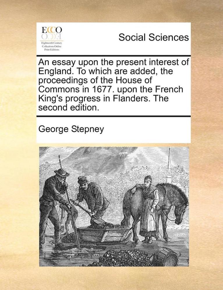 An Essay Upon the Present Interest of England. to Which Are Added, the Proceedings of the House of Commons in 1677. Upon the French King's Progress in Flanders. the Second Edition. 1