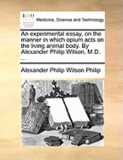 bokomslag An Experimental Essay, on the Manner in Which Opium Acts on the Living Animal Body. by Alexander Philip Wilson, M.D. ...