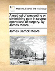 bokomslag A Method of Preventing or Diminishing Pain in Several Operations of Surgery. by James Moore, ...