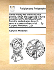 Conyers Middleton - A Free Inquiry Into the Miraculous Powers, Which Are Supposed to Have Subsisted in the Christian Church, from the Earliest Ages Through Several Succes, Häftad
