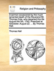 Sermon Occasioned by the Much Lamented Death of the Reverend Mr. Thomas Cole, Who Departed This Life August the 5th, 1742. Preached at Glocester, August 22. ... by Thomas Hall.