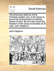 bokomslag The American Defence of the Christian Golden Rule, or an Essay to Prove the Unlawfulness of Making Slaves of Men. by Him Who Loves the Freedom of the Souls and Bodies of All Men, John Hepburn.