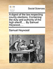 A Digest of the Law Respecting County Elections. Containing the Duty and Authority of the High Sheriff, ... by Samuel Heywood, ... 1