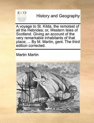 Voyage to St. Kilda, the Remotest of All the Hebrides; Or, Western Isles of Scotland. Giving an Account of the Very Remarkable Inhabitants of That Place; ... by M. Martin, Gent. the Third Edition Corrected.