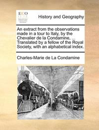 bokomslag Extract from the Observations Made in a Tour to Italy, by the Chevalier de La Condamine, ... Translated by a Fellow of the Royal Society, with an Alphabetical Index.