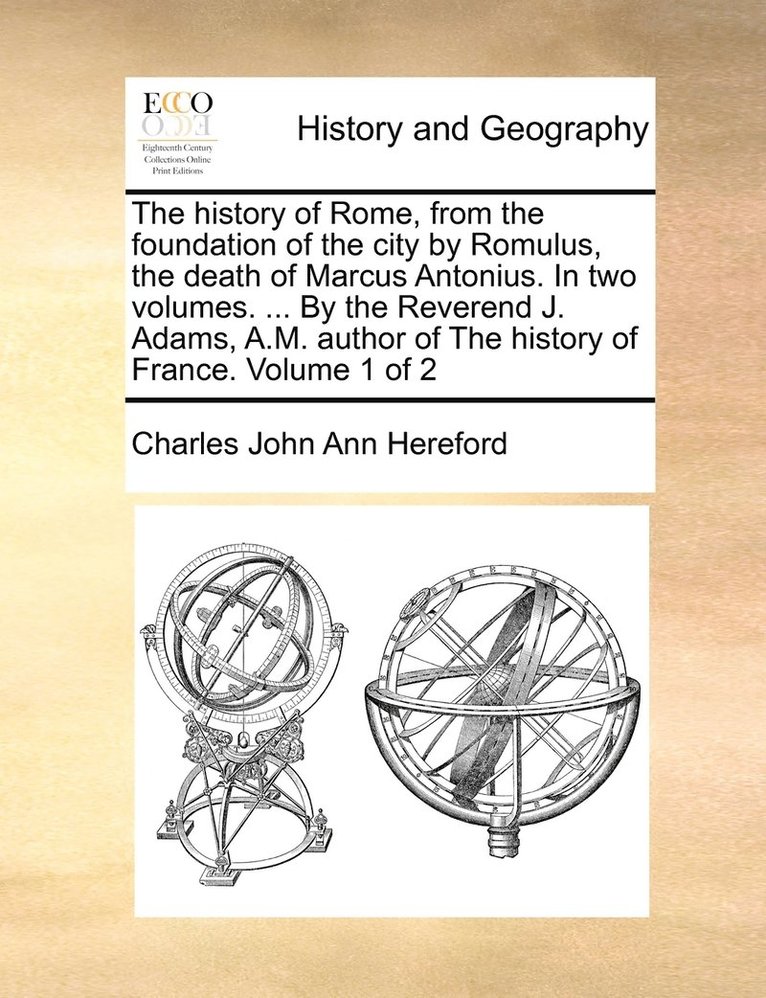 The history of Rome, from the foundation of the city by Romulus, the death of Marcus Antonius. In two volumes. ... By the Reverend J. Adams, A.M. author of The history of France. Volume 1 of 2 1