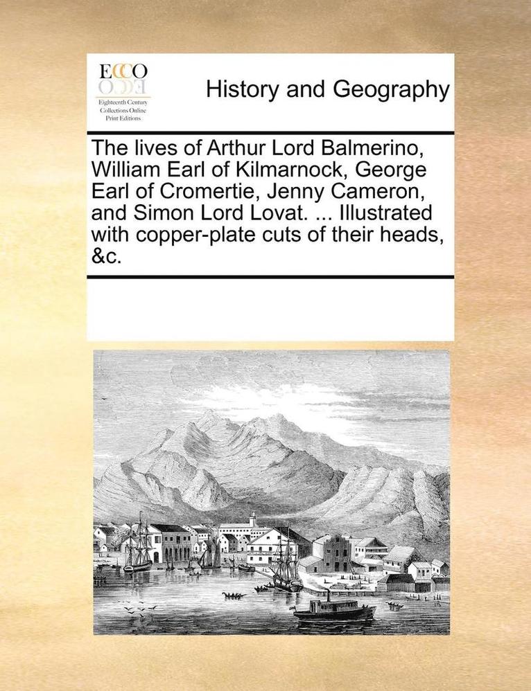 The Lives of Arthur Lord Balmerino, William Earl of Kilmarnock, George Earl of Cromertie, Jenny Cameron, and Simon Lord Lovat. ... Illustrated with Copper-Plate Cuts of Their Heads, &C. 1