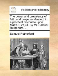 bokomslag The Power and Prevalency of Faith and Prayer Evidenced, in a Practical Discourse Upon Matth. 9.27,31. by Mr. Samuel Rutherford, ...